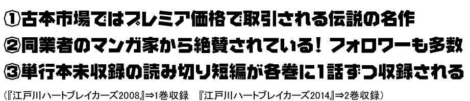 ①古本市場ではプレミア価格で取引される伝説の名作②同業者のマンガ家から絶賛されている！ フォロワーも多数③単行本未収録の読み切り短編が各巻に１話ずつ収録される