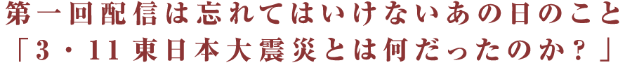 第一回配信は忘れてはいけないあの日のこと 「3・11東日本大震災とは何だったのか？」