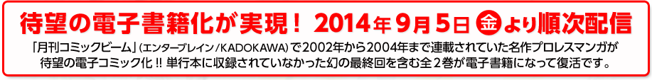待望の電子書籍化が実現！2014年9月5日（金）より順次配信 「月刊コミックビーム」（エンターブレイン/KADOKAWA）で2002年から2004年まで連載されていた名作プロレスマンガが待望の電子コミック化!! 　単行本に収録されていなかった幻の最終回を含む全2巻が電子書籍になって復活です。